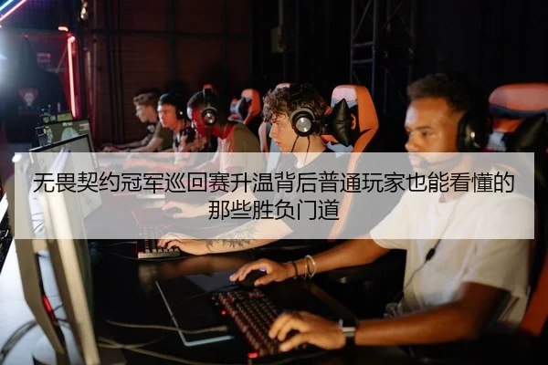 无畏契约冠军巡回赛升温背后普通玩家也能看懂的那些胜负门道